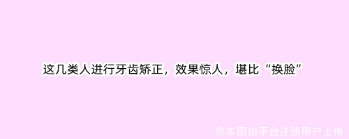 这几类人进行牙齿矫正，效果惊人，堪比“换脸”