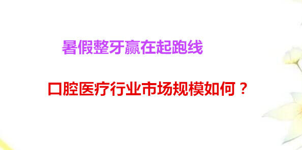 暑假整牙赢在起跑线 口腔医疗行业市场规模如何？