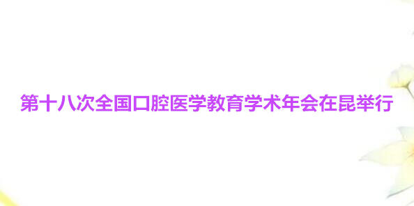 第十八次全国口腔医学教育学术年会在昆举行